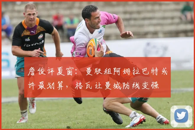 詹俊评夏窗：曼联租阿姆拉巴特或许最划算，格瓦让曼城防线变强