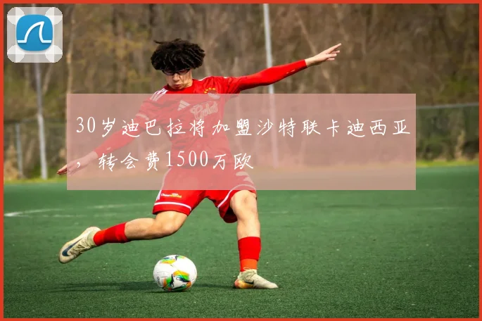 30岁迪巴拉将加盟沙特联卡迪西亚，转会费1500万欧