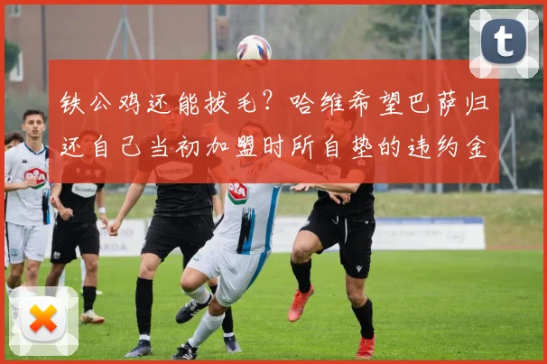 铁公鸡还能拔毛？哈维希望巴萨归还自己当初加盟时所自垫的违约金