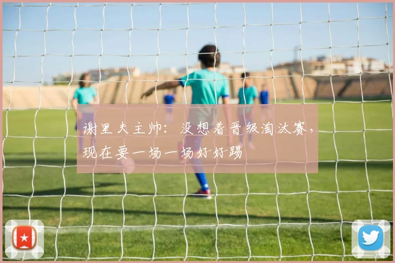 谢里夫主帅：没想着晋级淘汰赛，现在要一场一场好好踢