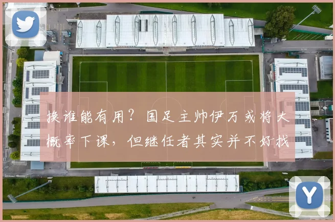 换谁能有用？国足主帅伊万或将大概率下课，但继任者其实并不好找