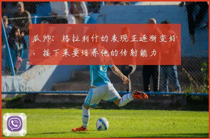 瓜帅：格拉利什的表现正逐渐变好，接下来要培养他的传射能力