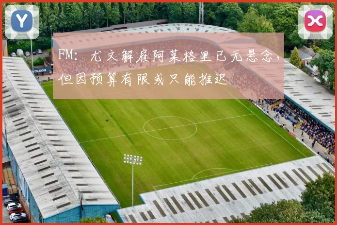 FM：尤文解雇阿莱格里已无悬念，但因预算有限或只能推迟