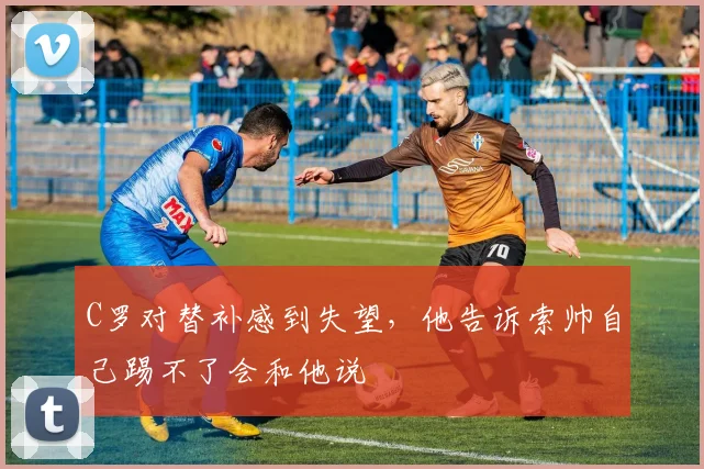 C罗对替补感到失望，他告诉索帅自己踢不了会和他说